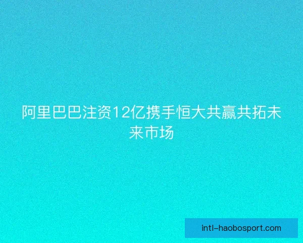 阿里巴巴注资12亿携手恒大共赢共拓未来市场