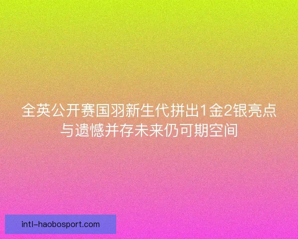 全英公开赛国羽新生代拼出1金2银亮点与遗憾并存未来仍可期空间