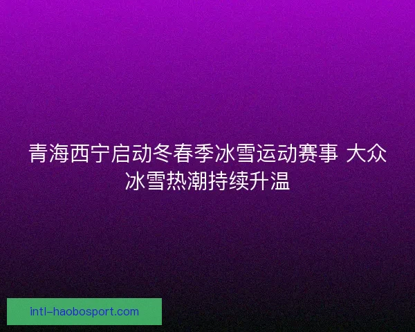 青海西宁启动冬春季冰雪运动赛事 大众冰雪热潮持续升温