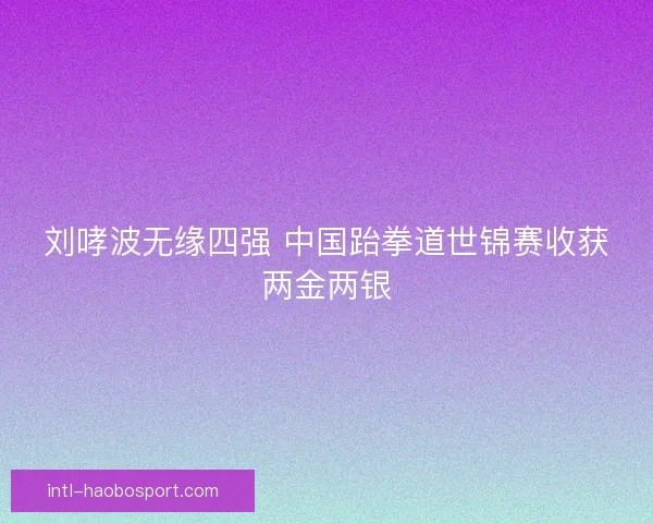 刘哮波无缘四强 中国跆拳道世锦赛收获两金两银