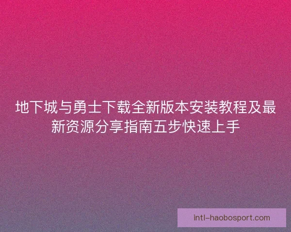 地下城与勇士下载全新版本安装教程及最新资源分享指南五步快速上手