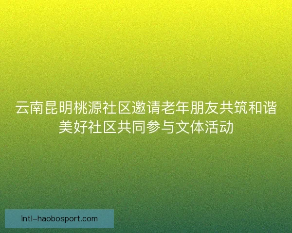 云南昆明桃源社区邀请老年朋友共筑和谐美好社区共同参与文体活动