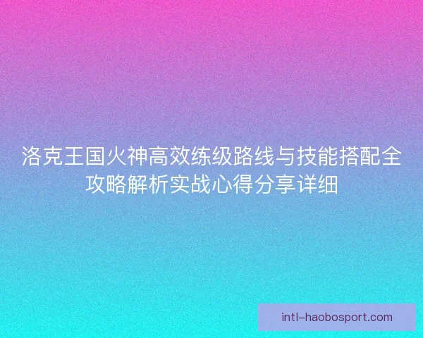洛克王国火神高效练级路线与技能搭配全攻略解析实战心得分享详细